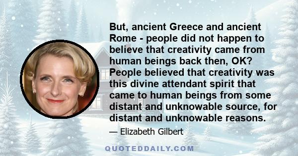 But, ancient Greece and ancient Rome - people did not happen to believe that creativity came from human beings back then, OK? People believed that creativity was this divine attendant spirit that came to human beings