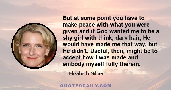 But at some point you have to make peace with what you were given and if God wanted me to be a shy girl with think, dark hair, He would have made me that way, but He didn't. Useful, then, might be to accept how I was