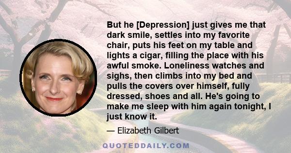 But he [Depression] just gives me that dark smile, settles into my favorite chair, puts his feet on my table and lights a cigar, filling the place with his awful smoke. Loneliness watches and sighs, then climbs into my