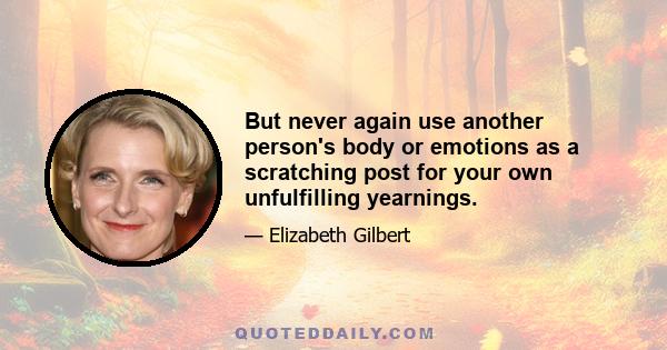 But never again use another person's body or emotions as a scratching post for your own unfulfilling yearnings.