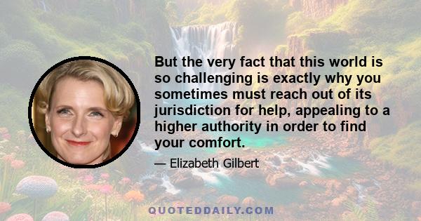 But the very fact that this world is so challenging is exactly why you sometimes must reach out of its jurisdiction for help, appealing to a higher authority in order to find your comfort.