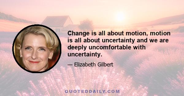 Change is all about motion, motion is all about uncertainty and we are deeply uncomfortable with uncertainty.