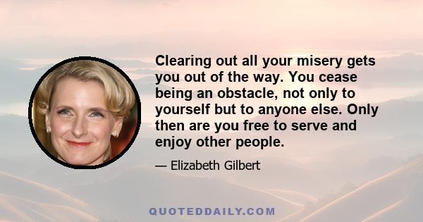 Clearing out all your misery gets you out of the way. You cease being an obstacle, not only to yourself but to anyone else. Only then are you free to serve and enjoy other people.