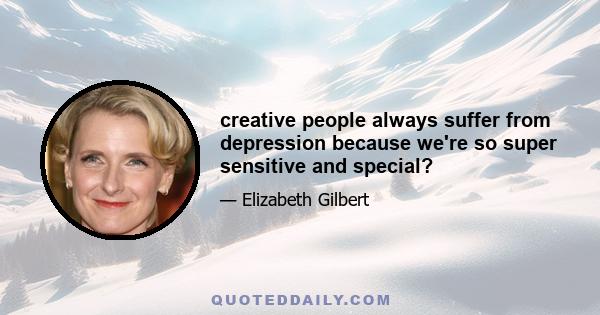 creative people always suffer from depression because we're so super sensitive and special?