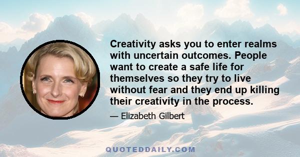 Creativity asks you to enter realms with uncertain outcomes. People want to create a safe life for themselves so they try to live without fear and they end up killing their creativity in the process.