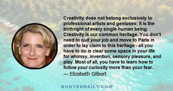 Creativity does not belong exclusively to professional artists and geniuses; it is the birthright of every single human being. Creativity is our common heritage. You don’t need to quit your job and move to Paris in