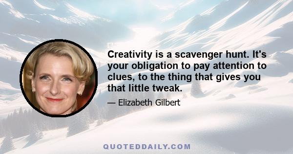 Creativity is a scavenger hunt. It's your obligation to pay attention to clues, to the thing that gives you that little tweak.