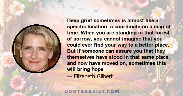 Deep grief sometimes is almost like a specific location, a coordinate on a map of time. When you are standing in that forest of sorrow, you cannot imagine that you could ever find your way to a better place. But if