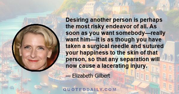 Desiring another person is perhaps the most risky endeavor of all. As soon as you want somebody—really want him—it is as though you have taken a surgical needle and sutured your happiness to the skin of that person, so