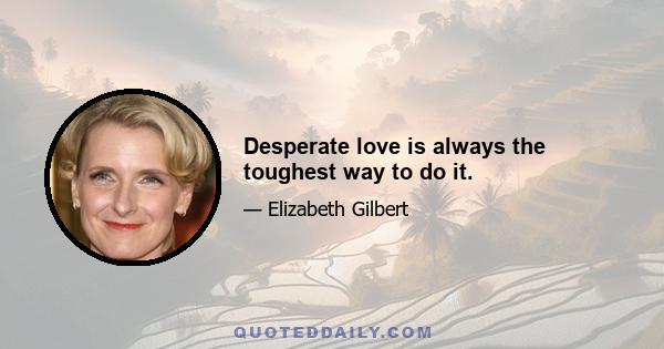 Desperate love is always the toughest way to do it.