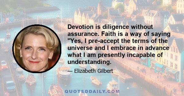 Devotion is diligence without assurance. Faith is a way of saying Yes, I pre-accept the terms of the universe and I embrace in advance what I am presently incapable of understanding.