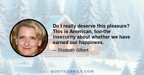 Do I really deserve this pleasure? This is American, too-the insecurity about whether we have earned our happiness.