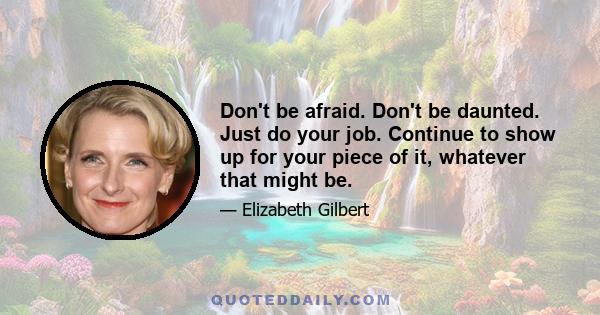 Don't be afraid. Don't be daunted. Just do your job. Continue to show up for your piece of it, whatever that might be.