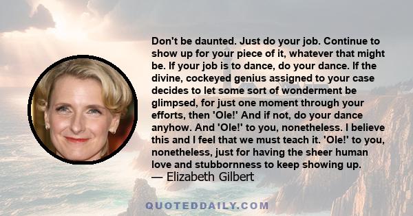 Don't be daunted. Just do your job. Continue to show up for your piece of it, whatever that might be. If your job is to dance, do your dance. If the divine, cockeyed genius assigned to your case decides to let some sort 