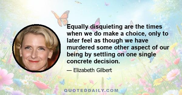 Equally disquieting are the times when we do make a choice, only to later feel as though we have murdered some other aspect of our being by settling on one single concrete decision.