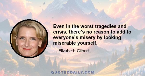 Even in the worst tragedies and crisis, there’s no reason to add to everyone’s misery by looking miserable yourself.