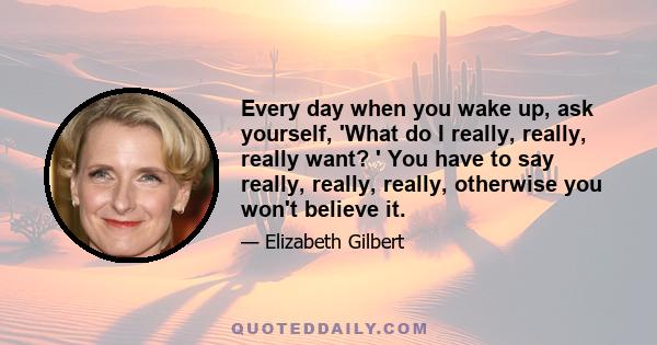 Every day when you wake up, ask yourself, 'What do I really, really, really want? ' You have to say really, really, really, otherwise you won't believe it.