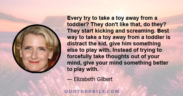 Every try to take a toy away from a toddler? They don't like that, do they? They start kicking and screaming. Best way to take a toy away from a toddler is distract the kid, give him something else to play with. Instead 