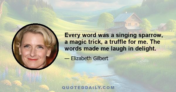 Every word was a singing sparrow, a magic trick, a truffle for me. The words made me laugh in delight.