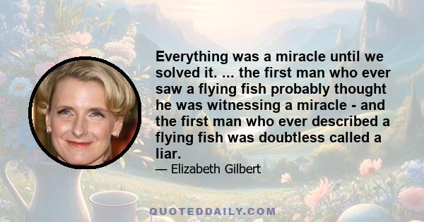 Everything was a miracle until we solved it. ... the first man who ever saw a flying fish probably thought he was witnessing a miracle - and the first man who ever described a flying fish was doubtless called a liar.