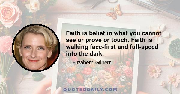 Faith is belief in what you cannot see or prove or touch. Faith is walking face-first and full-speed into the dark.