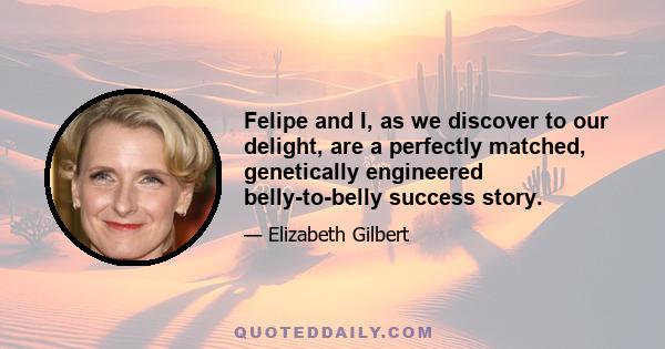 Felipe and I, as we discover to our delight, are a perfectly matched, genetically engineered belly-to-belly success story.