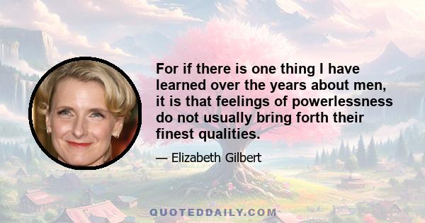 For if there is one thing I have learned over the years about men, it is that feelings of powerlessness do not usually bring forth their finest qualities.