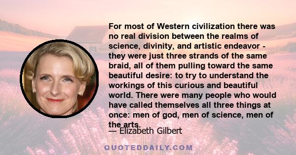 For most of Western civilization there was no real division between the realms of science, divinity, and artistic endeavor - they were just three strands of the same braid, all of them pulling toward the same beautiful