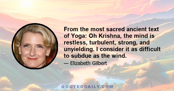 From the most sacred ancient text of Yoga: Oh Krishna, the mind is restless, turbulent, strong, and unyielding. I consider it as difficult to subdue as the wind.