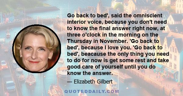 Go back to bed', said the omniscient interior voice, because you don't need to know the final answer right now, at three o'clock in the morning on the Thursday in November. 'Go back to bed', because I love you. 'Go back 