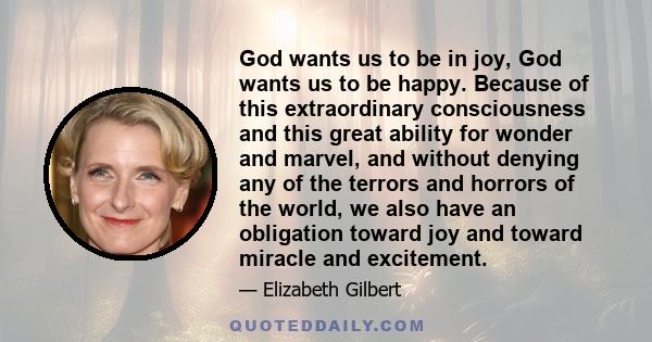 God wants us to be in joy, God wants us to be happy. Because of this extraordinary consciousness and this great ability for wonder and marvel, and without denying any of the terrors and horrors of the world, we also