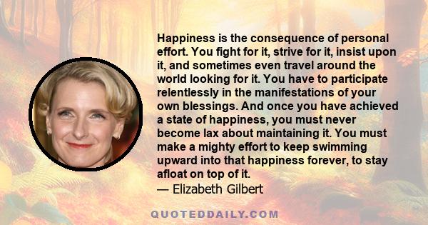 Happiness is the consequence of personal effort. You fight for it, strive for it, insist upon it, and sometimes even travel around the world looking for it. You have to participate relentlessly in the manifestations of