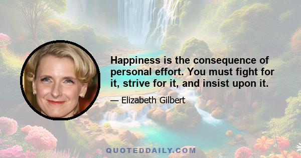 Happiness is the consequence of personal effort. You must fight for it, strive for it, and insist upon it.