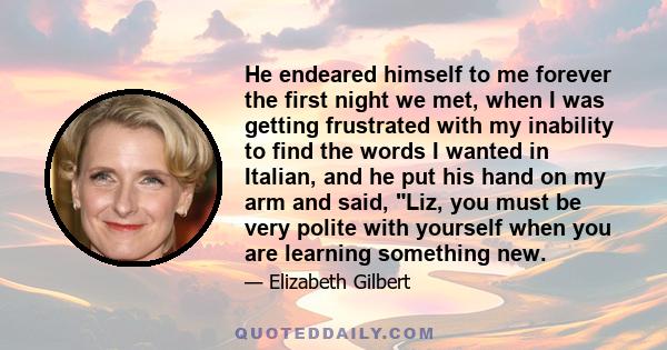 He endeared himself to me forever the first night we met, when I was getting frustrated with my inability to find the words I wanted in Italian, and he put his hand on my arm and said, Liz, you must be very polite with