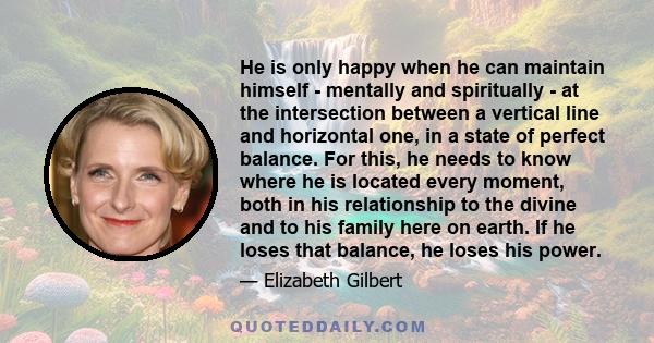 He is only happy when he can maintain himself - mentally and spiritually - at the intersection between a vertical line and horizontal one, in a state of perfect balance. For this, he needs to know where he is located