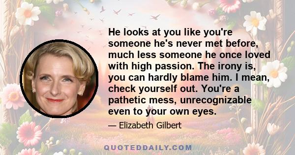 He looks at you like you're someone he's never met before, much less someone he once loved with high passion. The irony is, you can hardly blame him. I mean, check yourself out. You're a pathetic mess, unrecognizable