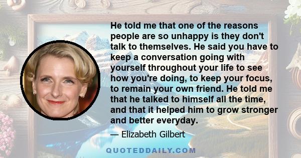 He told me that one of the reasons people are so unhappy is they don't talk to themselves. He said you have to keep a conversation going with yourself throughout your life to see how you're doing, to keep your focus, to 