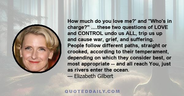 How much do you love me?' and Who's in charge? ....these two questions of LOVE and CONTROL undo us ALL, trip us up and cause war, grief, and suffering. People follow different paths, straight or crooked, according to