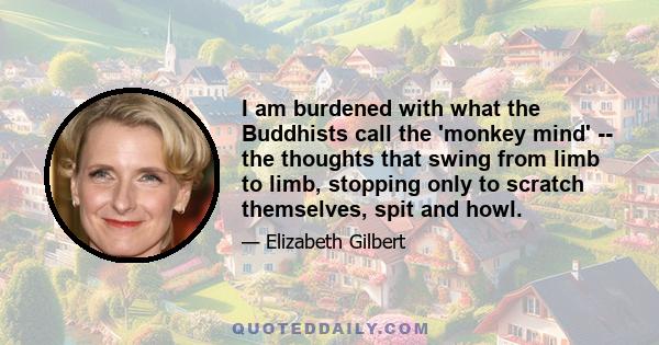 I am burdened with what the Buddhists call the 'monkey mind' -- the thoughts that swing from limb to limb, stopping only to scratch themselves, spit and howl.