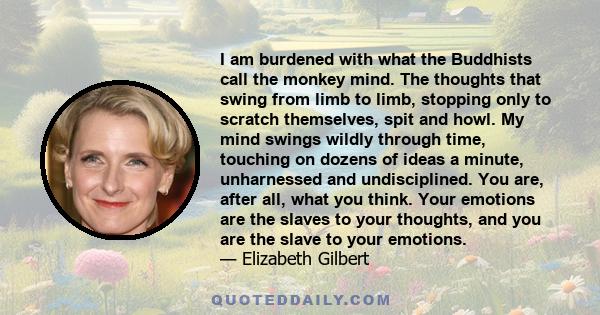 I am burdened with what the Buddhists call the monkey mind. The thoughts that swing from limb to limb, stopping only to scratch themselves, spit and howl. My mind swings wildly through time, touching on dozens of ideas