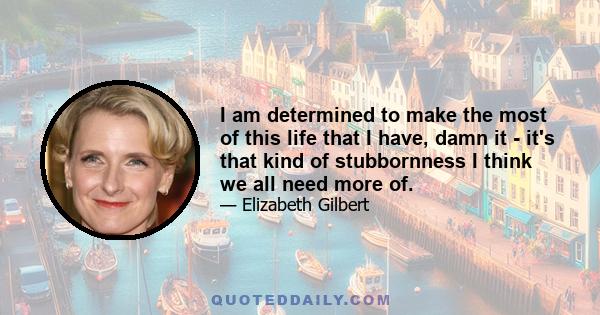 I am determined to make the most of this life that I have, damn it - it's that kind of stubbornness I think we all need more of.