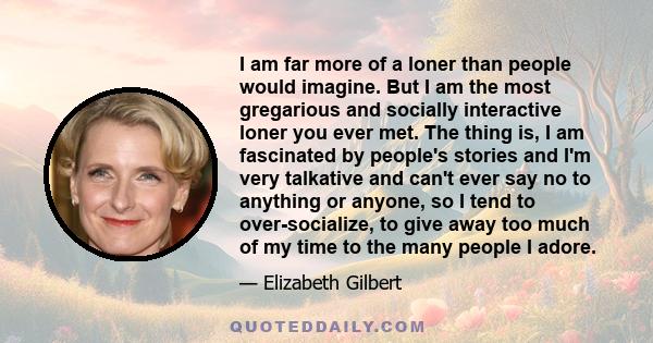 I am far more of a loner than people would imagine. But I am the most gregarious and socially interactive loner you ever met. The thing is, I am fascinated by people's stories and I'm very talkative and can't ever say