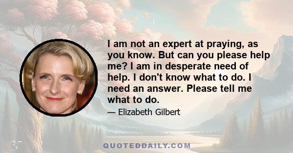 I am not an expert at praying, as you know. But can you please help me? I am in desperate need of help. I don't know what to do. I need an answer. Please tell me what to do.