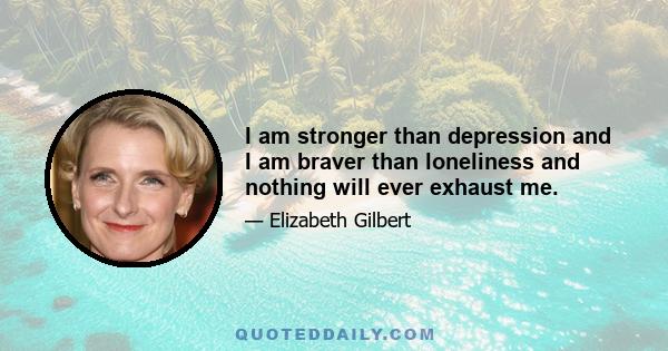 I am stronger than depression and I am braver than loneliness and nothing will ever exhaust me.