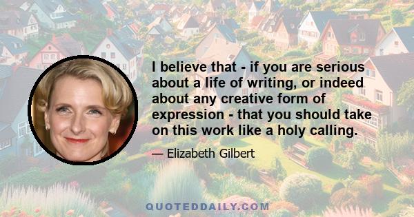 I believe that - if you are serious about a life of writing, or indeed about any creative form of expression - that you should take on this work like a holy calling.