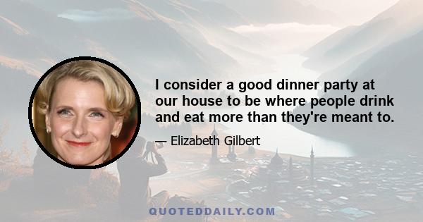 I consider a good dinner party at our house to be where people drink and eat more than they're meant to.