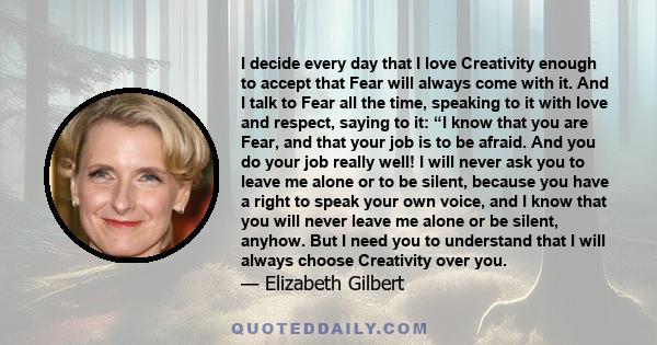 I decide every day that I love Creativity enough to accept that Fear will always come with it. And I talk to Fear all the time, speaking to it with love and respect, saying to it: “I know that you are Fear, and that