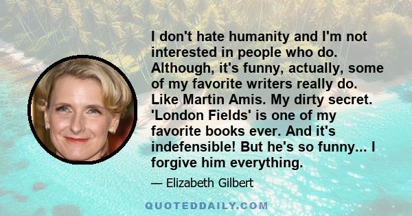 I don't hate humanity and I'm not interested in people who do. Although, it's funny, actually, some of my favorite writers really do. Like Martin Amis. My dirty secret. 'London Fields' is one of my favorite books ever.