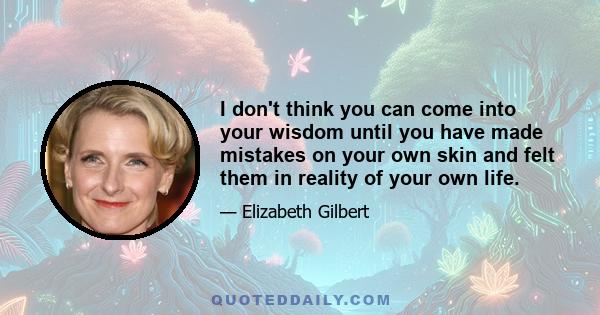 I don't think you can come into your wisdom until you have made mistakes on your own skin and felt them in reality of your own life.