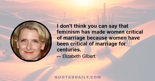 I don't think you can say that feminism has made women critical of marriage because women have been critical of marriage for centuries.